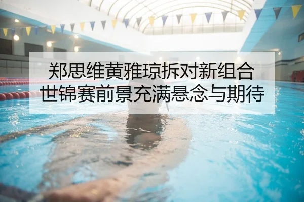 郑思维黄雅琼拆对新组合 世锦赛前景充满悬念与期待